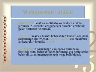 Webquestak: atalak SARRERA : Ikasleak motibatzeko azalpena edota jarduera. Aurretizko ezagupeneei buruzko eztabaida gelan sortzeko helburuaz. ATAZA :  Ikasleek burutu behar duten lanaren azalpena (azkenengo ekoizpena).  Ataza tipologia  eta hizkuntza lanketarekin lotutako  atazak PROZESUA : Azkenengo ekoizpena burutzeko ikasleek osatu behar dituzten jarduerak eta horretarako behar dituzten interneteko zein beste baliabideak  