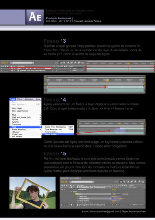 Instituto Politécnico do Cávado e Ave
  Escola Superior de Tecnologia

  Produção Audiovisual ||
  Ano letivo - 2011 | 2012 || Professor Leonardo Pereira




Passo 13
Duplicar a layer gerada (copy paste) e colocar a agulha da timeline na
frame 257. Depois, puxar a visibilidade da layer duplicada (in point) até
ao frame 257, como ilustrado na seguinte figura:




Passo 14
Agora vamos fazer um freeze à layer duplicada exatamente no frame
257. Com a layer selecionada ir a: layer >> time >> freeze frame




Como ilustrado na figura em cima surge um keyframe quadrada indican-
do que nessa frame e a partir dela, o vídeo está “congelado”.

Passo 15
Por fim, na layer duplicada e com esta selecionada, vamos desenhar
uma máscara com o formato do contorno interior da moldura. Mas vamos
desenhá-lo um pouco mais fora do contorno da moldura e dar-lhe um
ligeiro feather para disfarçar eventuais desvios do tracking.




                                     e-mail: leonardpeartree@gmail.com | Skype: leonardpeartree
 