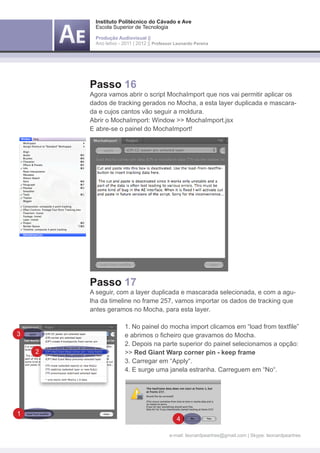 Instituto Politécnico do Cávado e Ave
            Escola Superior de Tecnologia

            Produção Audiovisual ||
            Ano letivo - 2011 | 2012 || Professor Leonardo Pereira




        Passo 16
        Agora vamos abrir o script MochaImport que nos vai permitir aplicar os
        dados de tracking gerados no Mocha, a esta layer duplicada e mascara-
        da e cujos cantos vão seguir a moldura.
        Abrir o MochaImport: Window >> MochaImport.jsx
        E abre-se o painel do MochaImport!




        Passo 17
        A seguir, com a layer duplicada e mascarada selecionada, e com a agu-
        lha da timeline no frame 257, vamos importar os dados de tracking que
        antes geramos no Mocha, para esta layer.

        	                1. No painel do mocha import clicamos em “load from textfile” 	
3       	                e abrimos o ficheiro que gravamos do Mocha.
        	                2. Depois na parte superior do painel selecionamos a opção:
    2   	                >> Red Giant Warp corner pin - keep frame
        	                3. Carregar em “Apply“.
        	                4. E surge uma janela estranha. Carreguem em “No“.




1
                                                  4

                                               e-mail: leonardpeartree@gmail.com | Skype: leonardpeartree
 