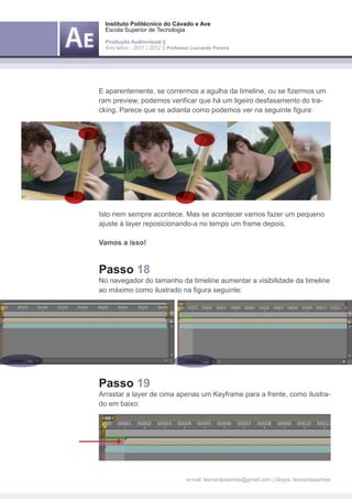 Instituto Politécnico do Cávado e Ave
 Escola Superior de Tecnologia

 Produção Audiovisual ||
 Ano letivo - 2011 | 2012 || Professor Leonardo Pereira




E aparentemente, se corrermos a agulha da timeline, ou se fizermos um
ram preview, podemos verificar que há um ligeiro desfasamento do tra-
cking. Parece que se adianta como podemos ver na seguinte figura:




Isto nem sempre acontece. Mas se acontecer vamos fazer um pequeno
ajuste à layer reposicionando-a no tempo um frame depois.

Vamos a isso!



Passo 18
No navegador do tamanho da timeline aumentar a visibilidade da timeline
ao máximo como ilustrado na figura seguinte:




Passo 19
Arrastar a layer de cima apenas um Keyframe para a frente, como ilustra-
do em baixo:




                                    e-mail: leonardpeartree@gmail.com | Skype: leonardpeartree
 