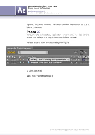 Instituto Politécnico do Cávado e Ave
  Escola Superior de Tecnologia

  Produção Audiovisual ||
  Ano letivo - 2011 | 2012 || Professor Leonardo Pereira




E pronto! Problema resolvido. Se fizerem um Ram Preview vão ver que já
não se nota nada!

Passo 20
Para um efeito mais realista, e como temos movimento, devemos ativar o
motion blur da layer que segue a moldura da layer de baixo.

Para tal ativar o ícone indicado na seguinte figura:




Et voilá. está feito!

Bons Four Point Trackings :)




                                     e-mail: leonardpeartree@gmail.com | Skype: leonardpeartree
 