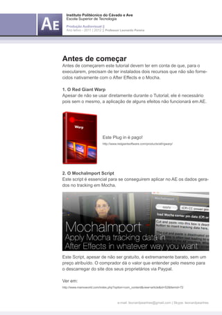 Instituto Politécnico do Cávado e Ave
    Escola Superior de Tecnologia

    Produção Audiovisual ||
    Ano letivo - 2011 | 2012 || Professor Leonardo Pereira




Antes de começar
Antes de começarem este tutorial devem ter em conta de que, para o
executarem, precisam de ter instalados dois recursos que não são forne-
cidos nativamente com o After Effects e o Mocha.

1. O Red Giant Warp
Apesar de não se usar diretamente durante o Tutorial, ele é necessário
pois sem o mesmo, a aplicação de alguns efeitos não funcionará em AE.




	                            Este Plug in é pago!
	                            http://www.redgiantsoftware.com/products/all/rgwarp/




2. O MochaImport Script
Este script é essencial para se conseguirem aplicar no AE os dados gera-
dos no tracking em Mocha.




Este Script, apesar de não ser gratuíto, é extremamente barato, sem um
preço atribuído. O comprador dá o valor que entender pelo mesmo para
o descarregar do site dos seus proprietários via Paypal.

Ver em:
http://www.mamoworld.com/index.php?option=com_content&view=article&id=52&Itemid=72




                                        e-mail: leonardpeartree@gmail.com | Skype: leonardpeartree
 