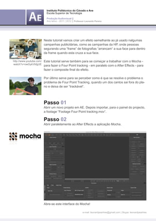 Instituto Politécnico do Cávado e Ave
                       Escola Superior de Tecnologia

                       Produção Audiovisual ||
                       Ano letivo - 2011 | 2012 || Professor Leonardo Pereira




                     Neste tutorial vamos criar um efeito semelhante ao já usado nalgumas
                     campanhas publicitárias, como as campanhas da HP, onde pessoas
                     segurando uma “frame” de fotografias “arrancam“ a sua face para dentro
                     da frame quando esta cruza a sua face.

http://www.youtube.com/ Este tutorial serve também para se começar a trabalhar com o Mocha -
watch?v=owGykVbfgUE
                     para fazer o Four Point tracking - em paralelo com o After Effects - para
                     fazer o composite final do efeito.

                     Por último serve para se perceber como é que se resolve o problema o
                     problema de Four Point Tracking, quando um dos cantos sai fora do pla-
                     no e deixa de ser “trackável“.




                     Passo 01
                     Abrir um novo projeto em AE. Depois importar, para o painel do projecto,
                     a footage “Footage Four Point tracking.mov“.

                     Passo 02
                     Abrir paralelamente ao After Effects a aplicação Mocha.




                     Abre-se este interface do Mocha!

                                                          e-mail: leonardpeartree@gmail.com | Skype: leonardpeartree
 
