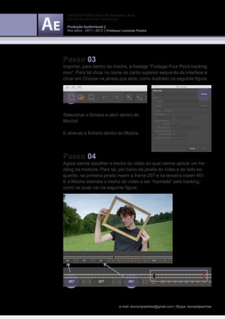 Instituto Politécnico do Cávado e Ave
  Escola Superior de Tecnologia

  Produção Audiovisual ||
  Ano letivo - 2011 | 2012 || Professor Leonardo Pereira




Passo 03
Importar, para dentro do mocha, a footage “Footage Four Point tracking.
mov“. Para tal clicar no ícone no canto superior esquerdo da interface e
clicar em Choose na janela que abre, como ilustrado na seguinte figura:




Selecionar o ficheiro e abrir dentro do
Mocha!

E abre-se o ficheiro dentro do Mocha.




Passo 04
Agora vamos escolher o trecho do vídeo ao qual vamos aplicar um tra-
cking na moldura. Para tal, por baixo da janela do vídeo e do lado es-
querdo, na primeira janela inserir a frame 257 e na terceira inserir 401.
E o Mocha assinala o trecho do vídeo a ser “trackado“ pelo tracking,
como se pode ver na seguinte figura:




                                     e-mail: leonardpeartree@gmail.com | Skype: leonardpeartree
 