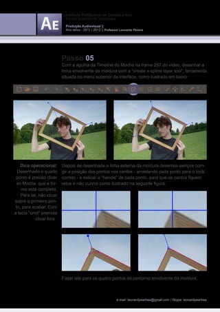 Instituto Politécnico do Cávado e Ave
                              Escola Superior de Tecnologia

                              Produção Audiovisual ||
                              Ano letivo - 2011 | 2012 || Professor Leonardo Pereira




                            Passo 05
                            Com a agulha da Timeline do Mocha na frame 257 do vídeo, desenhar a
                            linha envolvente da moldura com a “create x-spline layer tool“, ferramenta
                            situada no menu superior da interface, como ilustrado em baixo:




    Dica operacional:       Depois de desenhada a linha externa da moldura devemos sempre corri-
  Desenhado o quarto        gir a posição dos pontos nos cantos - arrastando cada ponto para o local
 ponto é preciso dizer      correto - e esticar a “handle“ de cada ponto, para que os cantos fiquem
 ao Mocha que a for-        retos e não curvos como ilustrado na seguinte figura:
    ma está completa.
    Para tal, não clicar
sobre o primeiro pon-
 to, para acabar. Com
a tecla “cmd“ premida
            clicar fora .




                            Fazer isto para os quatro pontos do contorno envolvente da moldura.



                                                                 e-mail: leonardpeartree@gmail.com | Skype: leonardpeartree
 
