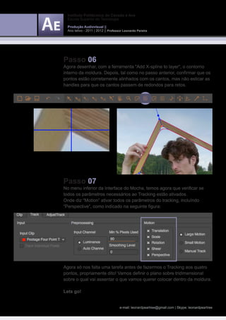 Instituto Politécnico do Cávado e Ave
  Escola Superior de Tecnologia

  Produção Audiovisual ||
  Ano letivo - 2011 | 2012 || Professor Leonardo Pereira




Passo 06
Agora desenhar, com a ferramenta “Add X-spline to layer“, o contorno
interno da moldura. Depois, tal como no passo anterior, confirmar que os
pontos estão corretamente alinhados com os cantos, mas não esticar as
handles para que os cantos passem de redondos para retos.




Passo 07
No menu inferior da Interface do Mocha, temos agora que verificar se
todos os parâmetros necessários ao Tracking estão ativados.
Onde diz “Motion” ativar todos os parâmetros do tracking, incluíndo
“Perspective“, como indicado na seguinte figura:




Agora só nos falta uma tarefa antes de fazermos o Tracking aos quatro
pontos, propriamente dito! Vamos definir o plano sobre tridimensional
sobre o qual vai assentar o que vamos querer colocar dentro da moldura.

Lets go!


                                     e-mail: leonardpeartree@gmail.com | Skype: leonardpeartree
 