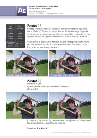 Instituto Politécnico do Cávado e Ave
                        Escola Superior de Tecnologia

                        Produção Audiovisual ||
                        Ano letivo - 2011 | 2012 || Professor Leonardo Pereira




                      Passo 08
                      Do lado direito da interface, existe um painel onde está um botão cha-
                      mado “Surface“. Temos de o ativar. Depois de ativado surge na janela
                      do vídeo mais um rectângulo por cima do vídeo. Este rectângulo vai-nos
                      ajudar a colocar uma grelha tridimensional sobre o plano da moldura.

                      Se ativarmos o botão “Grid“ (também situado neste painel lateral à direi-
                      ta), sem ajustar a surface à moldura, o que acontece é que a Grid não
                      fica com a perspectiva da moldura.




Surface Ativa e Grid desativa                             Surface Ativa e Grid ativa


                      Passo 09
                      Desativar a Grid.
                      Ajustar a surface ao contorno interno da moldura.
                      Ativar a Grid.




                      E como se pode ver nas figuras anteriores a Grid já se “cola” corretamen-
                      te e em perspetiva, à superfície da moldura.

                      Vamos ao Tracking :)

                                                           e-mail: leonardpeartree@gmail.com | Skype: leonardpeartree
 