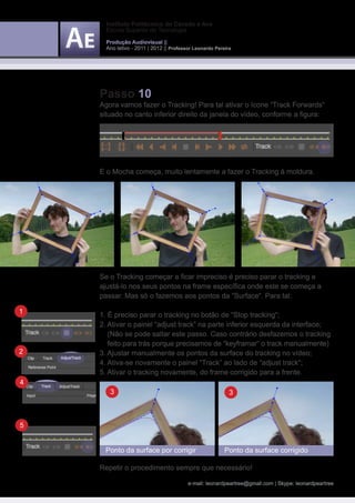 Instituto Politécnico do Cávado e Ave
      Escola Superior de Tecnologia

      Produção Audiovisual ||
      Ano letivo - 2011 | 2012 || Professor Leonardo Pereira




    Passo 10
    Agora vamos fazer o Tracking! Para tal ativar o ícone “Track Forwards“
    situado no canto inferior direito da janela do vídeo, conforme a figura:




    E o Mocha começa, muito lentamente a fazer o Tracking à moldura.




    Se o Tracking começar a ficar impreciso é preciso parar o tracking e
    ajustá-lo nos seus pontos na frame específica onde este se começa a
    passar. Mas só o fazemos aos pontos da “Surface“. Para tal:

1   1. É preciso parar o tracking no botão de “Stop tracking“;
    2. Ativar o painel “adjust track” na parte inferior esquerda da interface;
    	 (Não se pode saltar este passo. Caso contrário desfazemos o tracking 	
    	 feito para trás porque precisamos de “keyframar“ o track manualmente)
2   3. Ajustar manualmente os pontos da surface do tracking no vídeo;
    4. Ativa-se novamente o painel “Track” ao lado de “adjust track“;
    5. Ativar o tracking novamente, do frame corrigido para a frente.
4
       3                                                   3



5


     Ponto da surface por corrigir                       Ponto da surface corrigido

    Repetir o procedimento sempre que necessário!

                                         e-mail: leonardpeartree@gmail.com | Skype: leonardpeartree
 