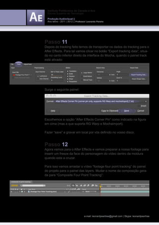 Instituto Politécnico do Cávado e Ave
  Escola Superior de Tecnologia

  Produção Audiovisual ||
  Ano letivo - 2011 | 2012 || Professor Leonardo Pereira




Passo 11
Depois do tracking feito temos de transportar os dados do tracking para o
After Effects. Para tal vamos clicar no botão “Export tracking data“, situa-
do no canto inferior direito da interface do Mocha, quando o painel track
está ativado:




Surge o seguinte painel:




Escolhemos a opção “After Effects Corner Pin“ como indicado na figura
em cima (mas a que suporta RG Warp e Mochaimport).

Fazer “save” e gravar em local por vós definido no vosso disco.



Passo 12
Agora vamos para o After Effects e vamos preparar a nossa footage para
inserir um freeze da face do personagem do vídeo dentro da moldura
quando esta a cruzar.

Para isso vamos arrastar o vídeo “footage four point tracking“ do painel
do projeto para o painel das layers. Mudar o nome da composição gera-
da para “Composite Four Point Tracking”:




                                     e-mail: leonardpeartree@gmail.com | Skype: leonardpeartree
 