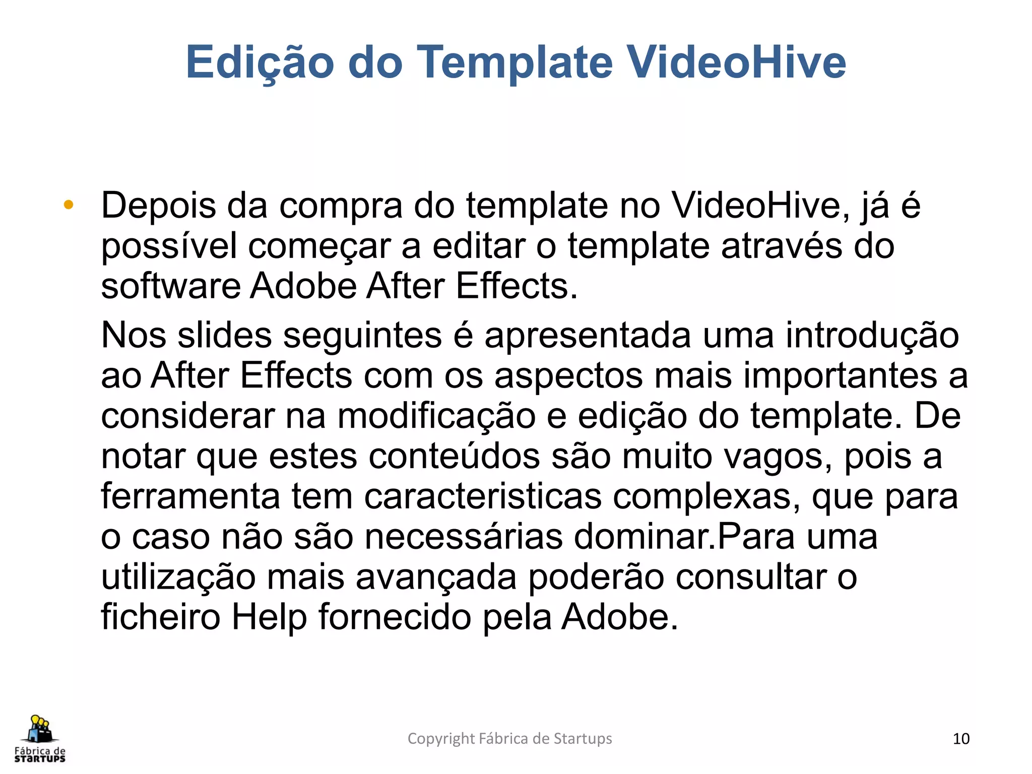 Edição do Template VideoHive


• Depois da compra do template no VideoHive, já é
  possível começar a editar o template através do
  software Adobe After Effects.
  Nos slides seguintes é apresentada uma introdução
  ao After Effects com os aspectos mais importantes a
  considerar na modificação e edição do template. De
  notar que estes conteúdos são muito vagos, pois a
  ferramenta tem caracteristicas complexas, que para
  o caso não são necessárias dominar.Para uma
  utilização mais avançada poderão consultar o
  ficheiro Help fornecido pela Adobe.


                    Copyright Fábrica de Startups   10
 