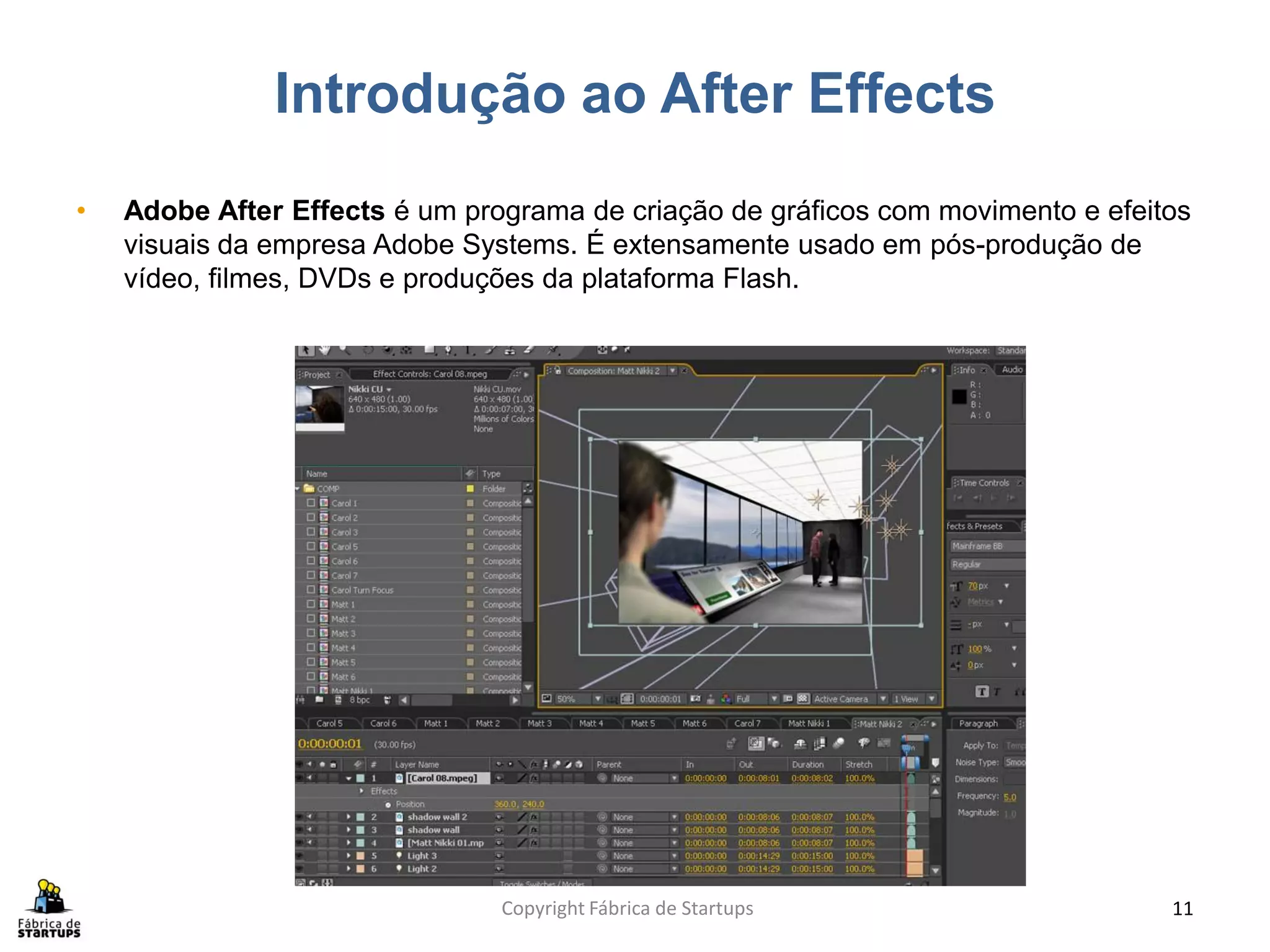Introdução ao After Effects
•   Adobe After Effects é um programa de criação de gráficos com movimento e efeitos
    visuais da empresa Adobe Systems. É extensamente usado em pós-produção de
    vídeo, filmes, DVDs e produções da plataforma Flash.




                                Copyright Fábrica de Startups                     11
 