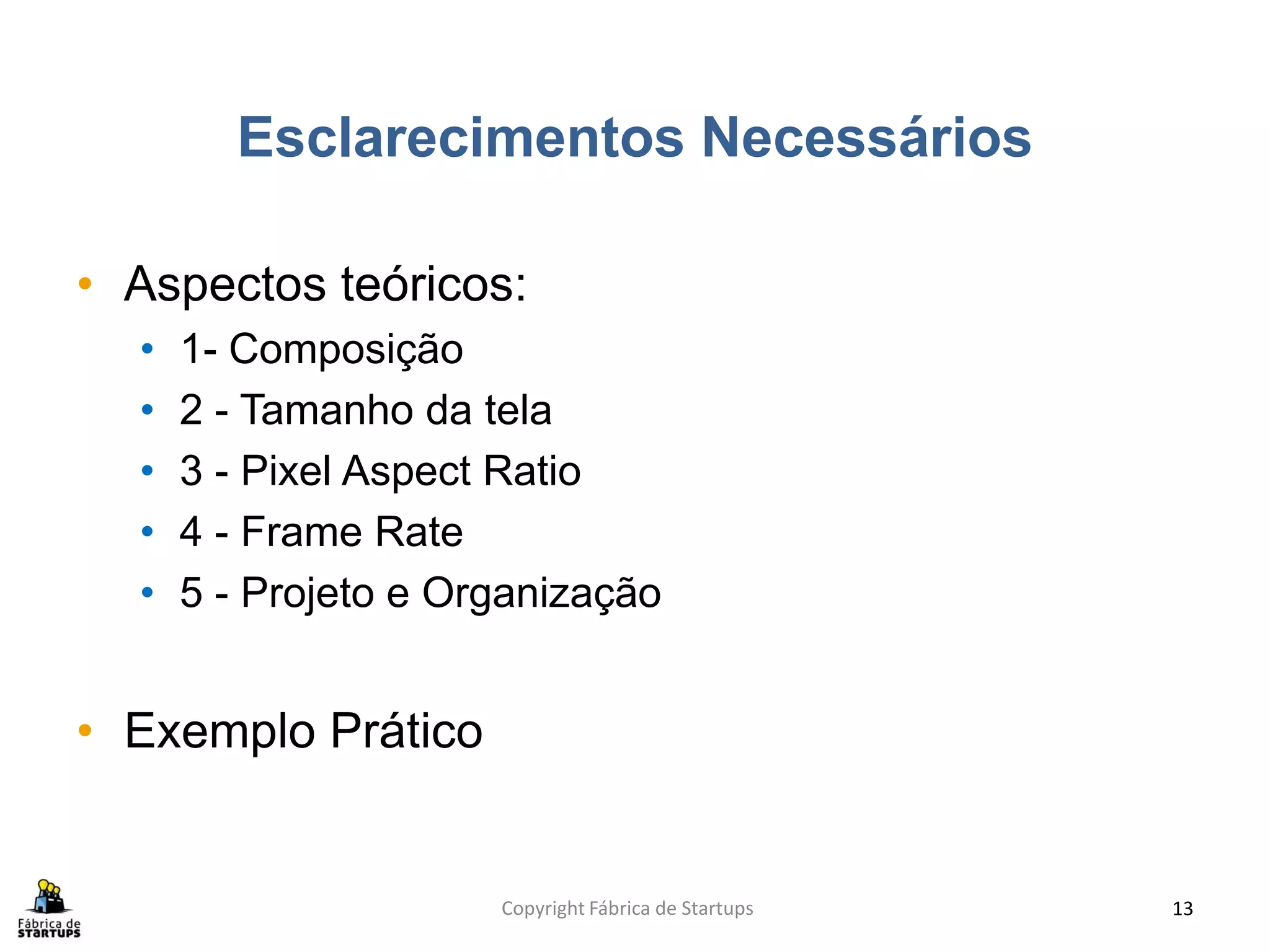 Esclarecimentos Necessários

• Aspectos teóricos:
  •   1- Composição
  •   2 - Tamanho da tela
  •   3 - Pixel Aspect Ratio
  •   4 - Frame Rate
  •   5 - Projeto e Organização


• Exemplo Prático


                      Copyright Fábrica de Startups   13
 