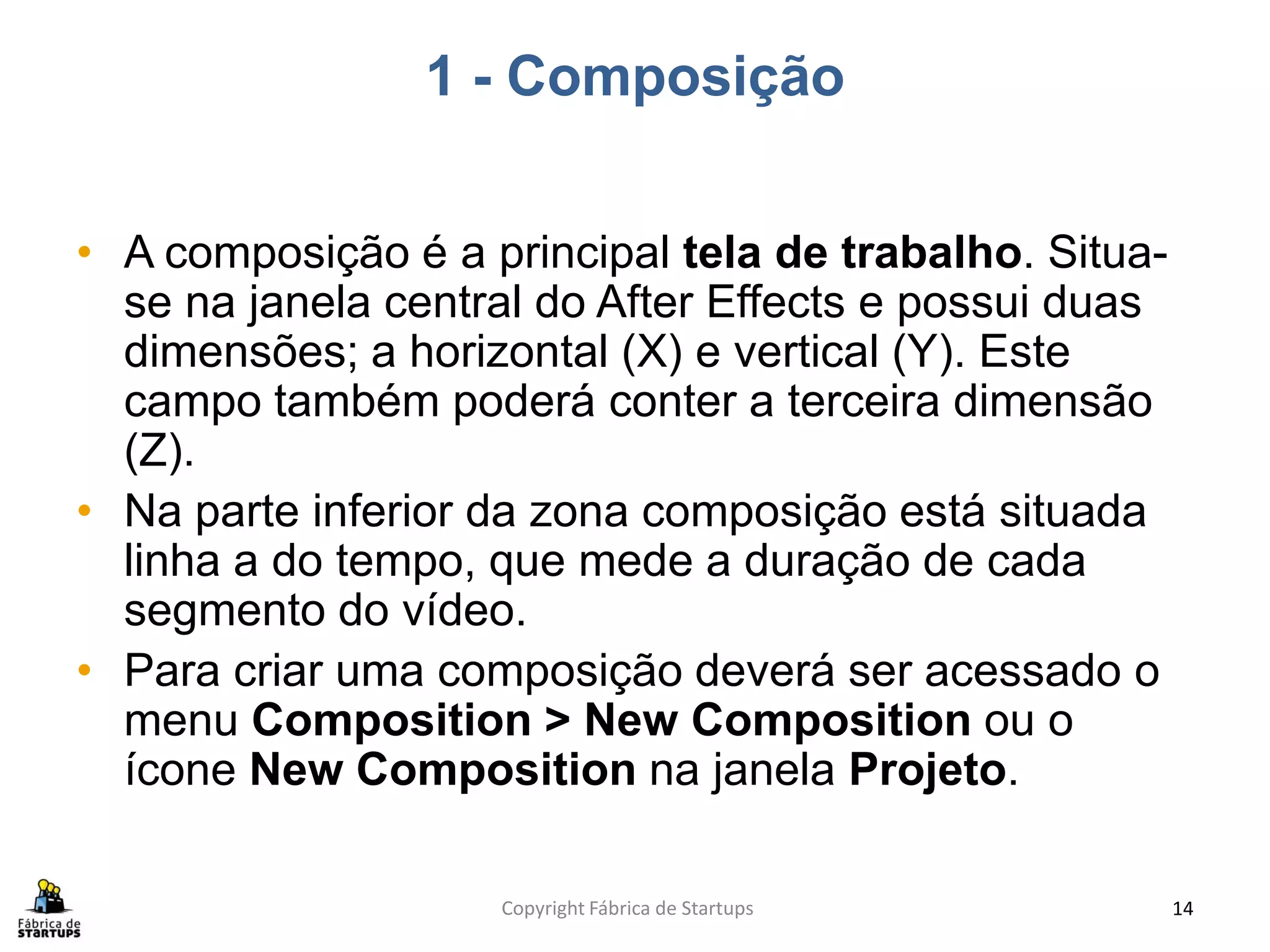 1 - Composição


• A composição é a principal tela de trabalho. Situa-
  se na janela central do After Effects e possui duas
  dimensões; a horizontal (X) e vertical (Y). Este
  campo também poderá conter a terceira dimensão
  (Z).
• Na parte inferior da zona composição está situada
  linha a do tempo, que mede a duração de cada
  segmento do vídeo.
• Para criar uma composição deverá ser acessado o
  menu Composition > New Composition ou o
  ícone New Composition na janela Projeto.

                    Copyright Fábrica de Startups       14
 