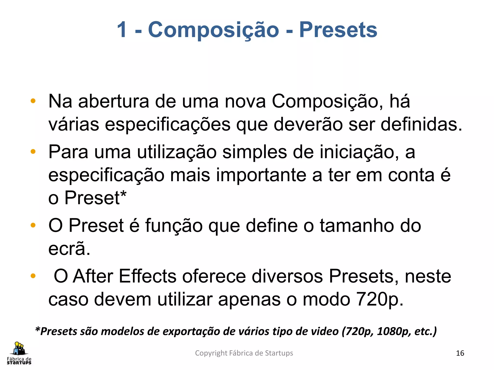 1 - Composição - Presets


• Na abertura de uma nova Composição, há
  várias especificações que deverão ser definidas.
• Para uma utilização simples de iniciação, a
  especificação mais importante a ter em conta é
  o Preset*
• O Preset é função que define o tamanho do
  ecrã.
• O After Effects oferece diversos Presets, neste
  caso devem utilizar apenas o modo 720p.
*Presets são modelos de exportação de vários tipo de video (720p, 1080p, etc.)
                               Copyright Fábrica de Startups                     16
 