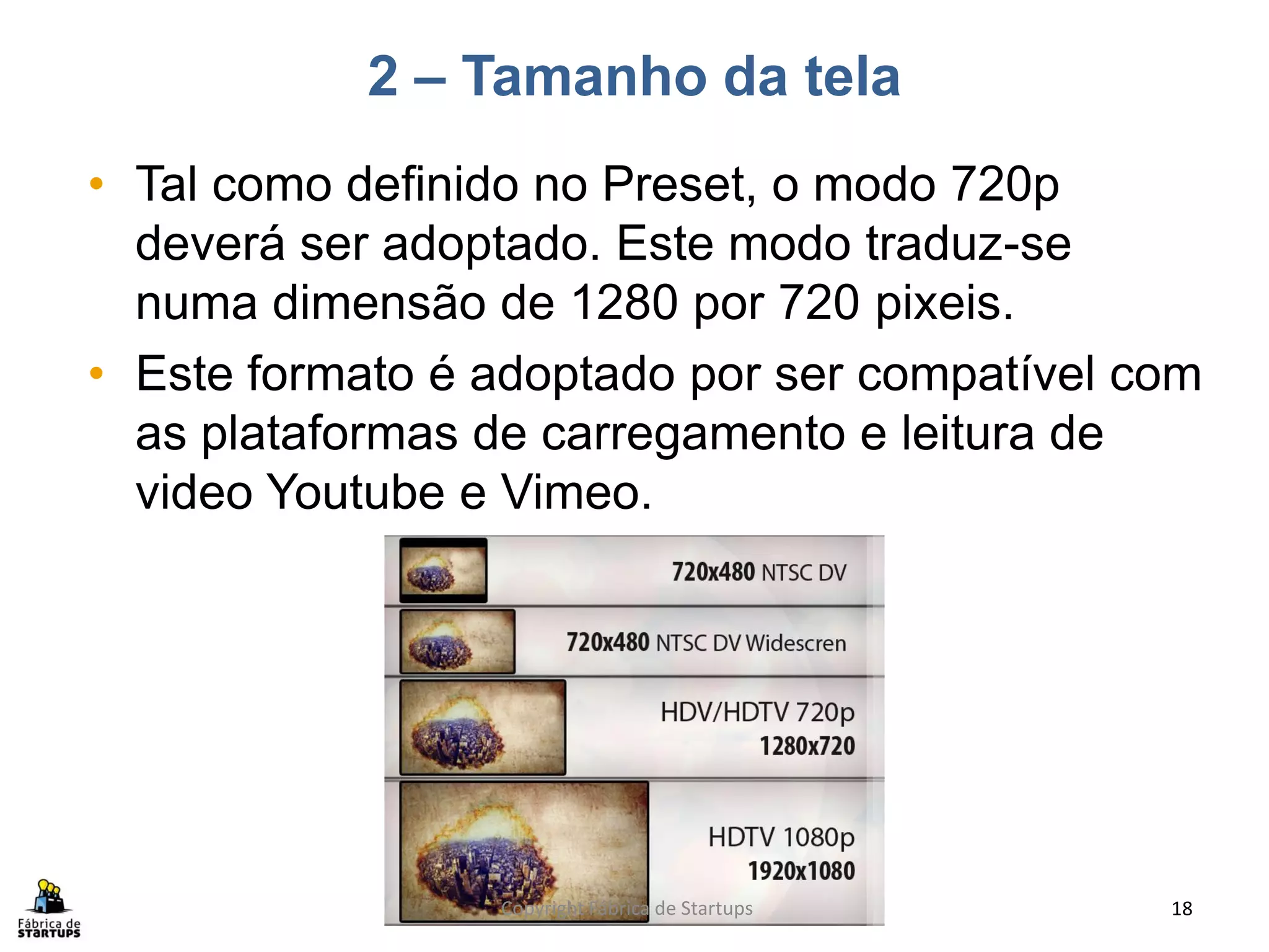 2 – Tamanho da tela
• Tal como definido no Preset, o modo 720p
  deverá ser adoptado. Este modo traduz-se
  numa dimensão de 1280 por 720 pixeis.
• Este formato é adoptado por ser compatível com
  as plataformas de carregamento e leitura de
  video Youtube e Vimeo.




                 Copyright Fábrica de Startups   18
 