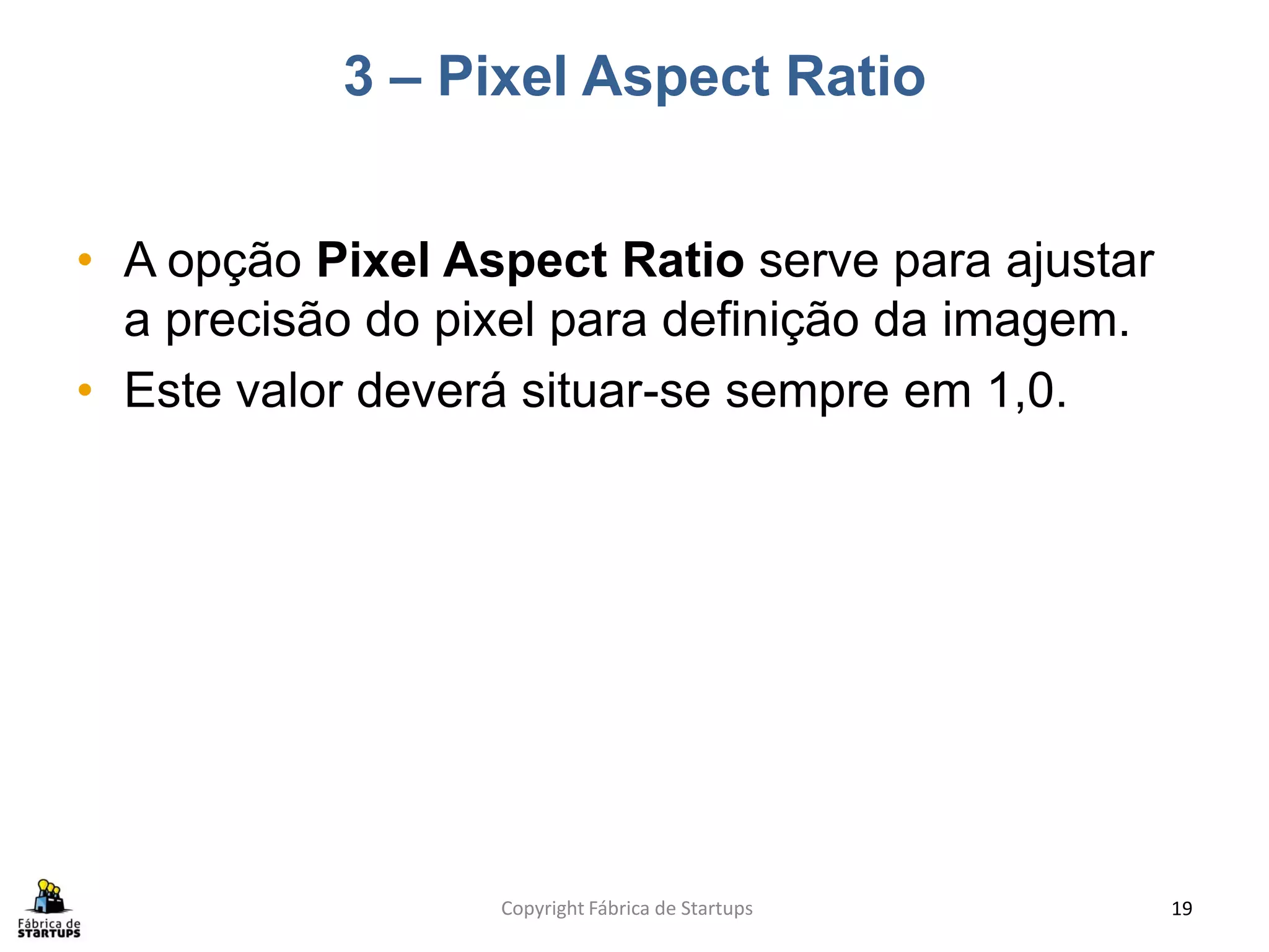 3 – Pixel Aspect Ratio


• A opção Pixel Aspect Ratio serve para ajustar
  a precisão do pixel para definição da imagem.
• Este valor deverá situar-se sempre em 1,0.




                  Copyright Fábrica de Startups   19
 