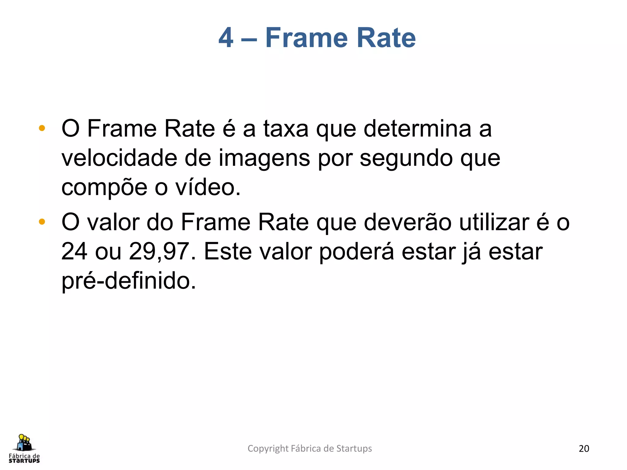 4 – Frame Rate


• O Frame Rate é a taxa que determina a
  velocidade de imagens por segundo que
  compõe o vídeo.
• O valor do Frame Rate que deverão utilizar é o
  24 ou 29,97. Este valor poderá estar já estar
  pré-definido.




                  Copyright Fábrica de Startups    20
 