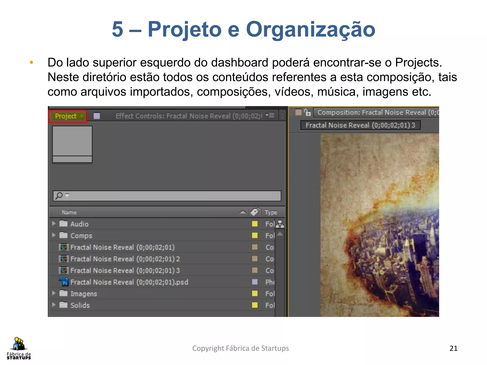 5 – Projeto e Organização
•   Do lado superior esquerdo do dashboard poderá encontrar-se o Projects.
    Neste diretório estão todos os conteúdos referentes a esta composição, tais
    como arquivos importados, composições, vídeos, música, imagens etc.




                              Copyright Fábrica de Startups                  21
 