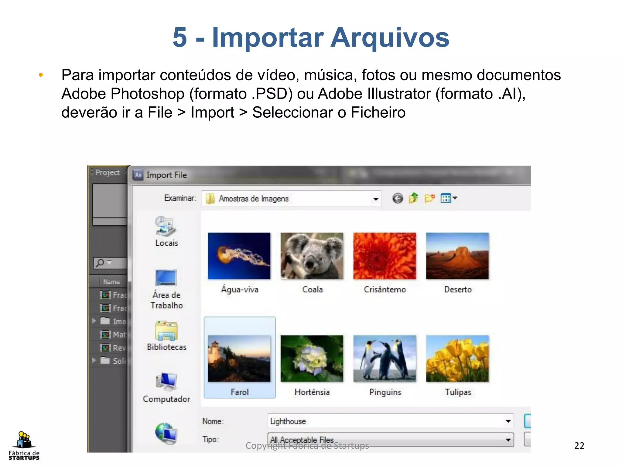 5 - Importar Arquivos
•   Para importar conteúdos de vídeo, música, fotos ou mesmo documentos
    Adobe Photoshop (formato .PSD) ou Adobe Illustrator (formato .AI),
    deverão ir a File > Import > Seleccionar o Ficheiro




                            Copyright Fábrica de Startups                 22
 