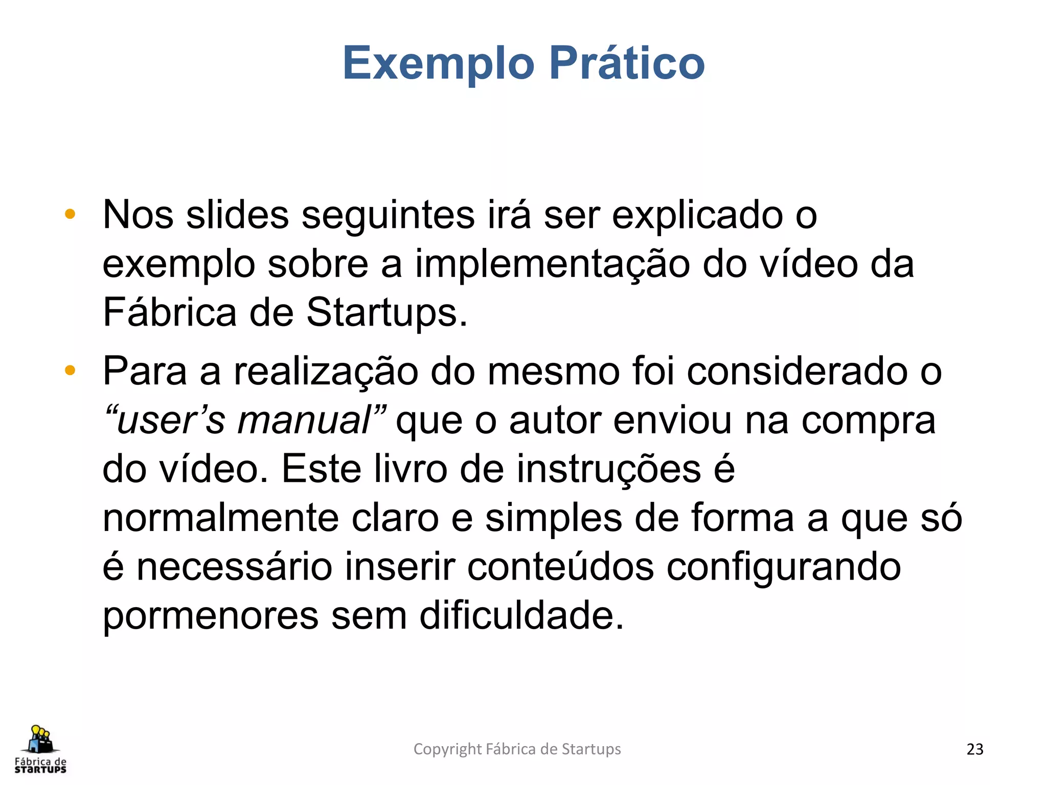 Exemplo Prático


• Nos slides seguintes irá ser explicado o
  exemplo sobre a implementação do vídeo da
  Fábrica de Startups.
• Para a realização do mesmo foi considerado o
  “user’s manual” que o autor enviou na compra
  do vídeo. Este livro de instruções é
  normalmente claro e simples de forma a que só
  é necessário inserir conteúdos configurando
  pormenores sem dificuldade.


                  Copyright Fábrica de Startups   23
 