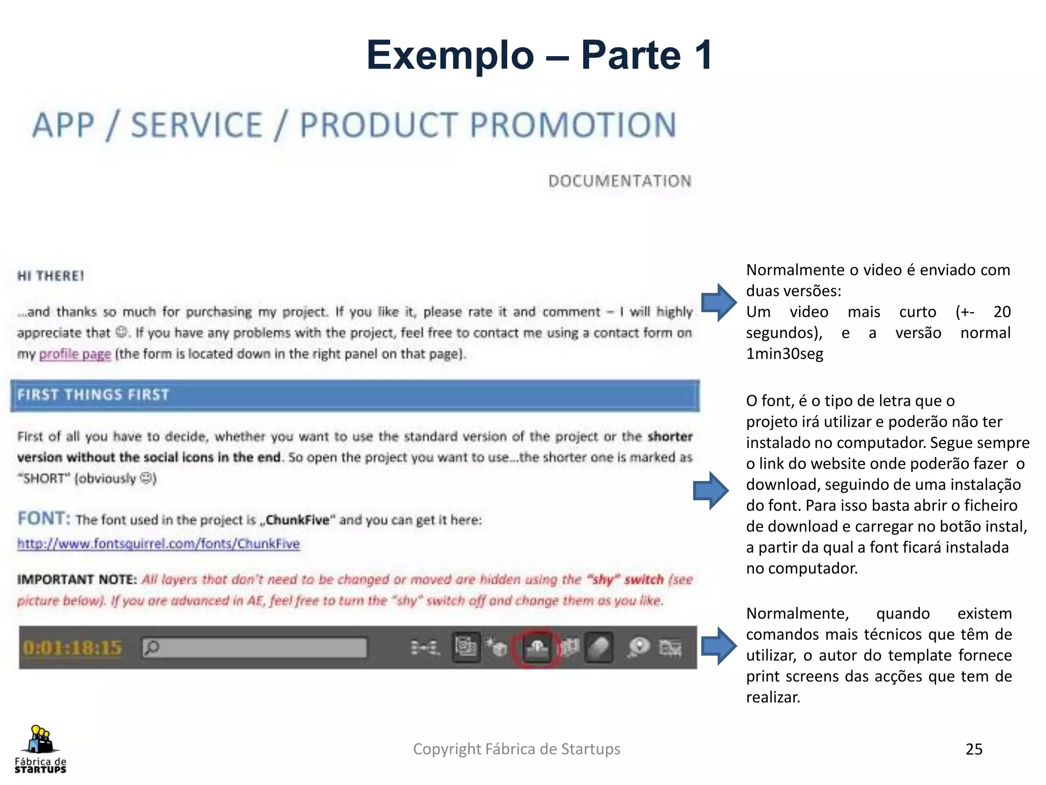Exemplo – Parte 1




                                  Normalmente o video é enviado com
                                  duas versões:
                                  Um video mais curto (+- 20
                                  segundos), e a versão normal
                                  1min30seg

                                  O font, é o tipo de letra que o
                                  projeto irá utilizar e poderão não ter
                                  instalado no computador. Segue sempre
                                  o link do website onde poderão fazer o
                                  download, seguindo de uma instalação
                                  do font. Para isso basta abrir o ficheiro
                                  de download e carregar no botão instal,
                                  a partir da qual a font ficará instalada
                                  no computador.

                                  Normalmente,       quando     existem
                                  comandos mais técnicos que têm de
                                  utilizar, o autor do template fornece
                                  print screens das acções que tem de
                                  realizar.

  Copyright Fábrica de Startups                                  25
 