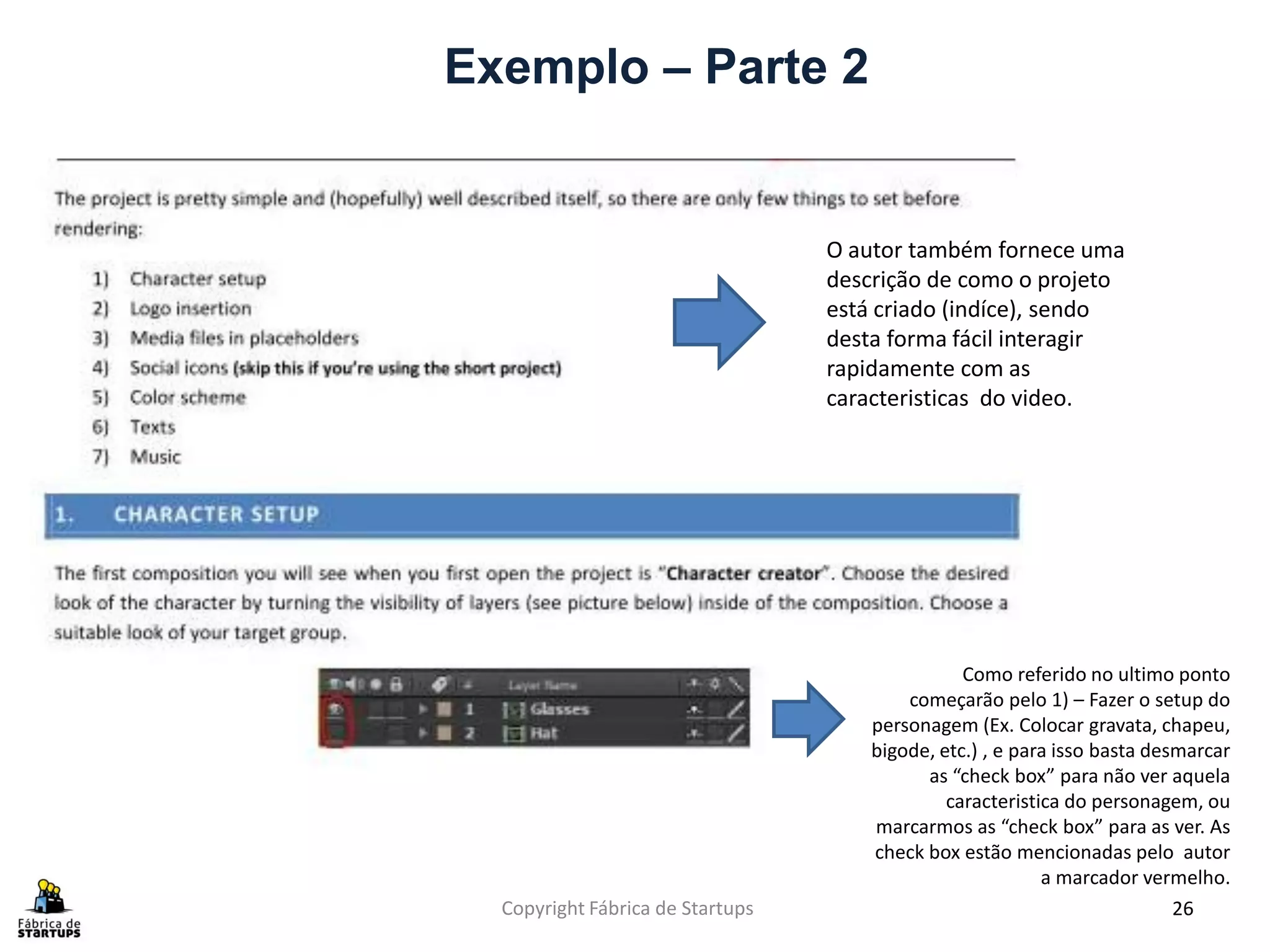 Exemplo – Parte 2


                                  O autor também fornece uma
                                  descrição de como o projeto
                                  está criado (indíce), sendo
                                  desta forma fácil interagir
                                  rapidamente com as
                                  caracteristicas do video.




                                                 Como referido no ultimo ponto
                                          começarão pelo 1) – Fazer o setup do
                                      personagem (Ex. Colocar gravata, chapeu,
                                      bigode, etc.) , e para isso basta desmarcar
                                            as “check box” para não ver aquela
                                               caracteristica do personagem, ou
                                      marcarmos as “check box” para as ver. As
                                      check box estão mencionadas pelo autor
                                                           a marcador vermelho.
  Copyright Fábrica de Startups                                            26
 