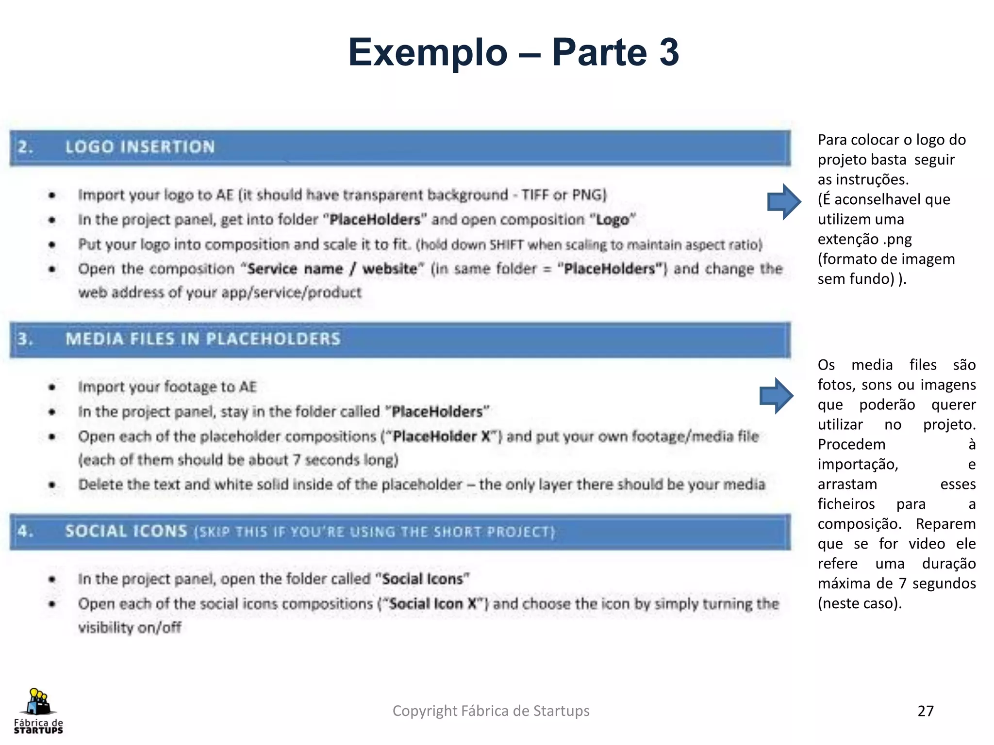 Exemplo – Parte 3

                                  Para colocar o logo do
                                  projeto basta seguir
                                  as instruções.
                                  (É aconselhavel que
                                  utilizem uma
                                  extenção .png
                                  (formato de imagem
                                  sem fundo) ).




                                  Os media files são
                                  fotos, sons ou imagens
                                  que poderão querer
                                  utilizar no projeto.
                                  Procedem             à
                                  importação,          e
                                  arrastam         esses
                                  ficheiros para       a
                                  composição. Reparem
                                  que se for video ele
                                  refere uma duração
                                  máxima de 7 segundos
                                  (neste caso).




  Copyright Fábrica de Startups                 27
 