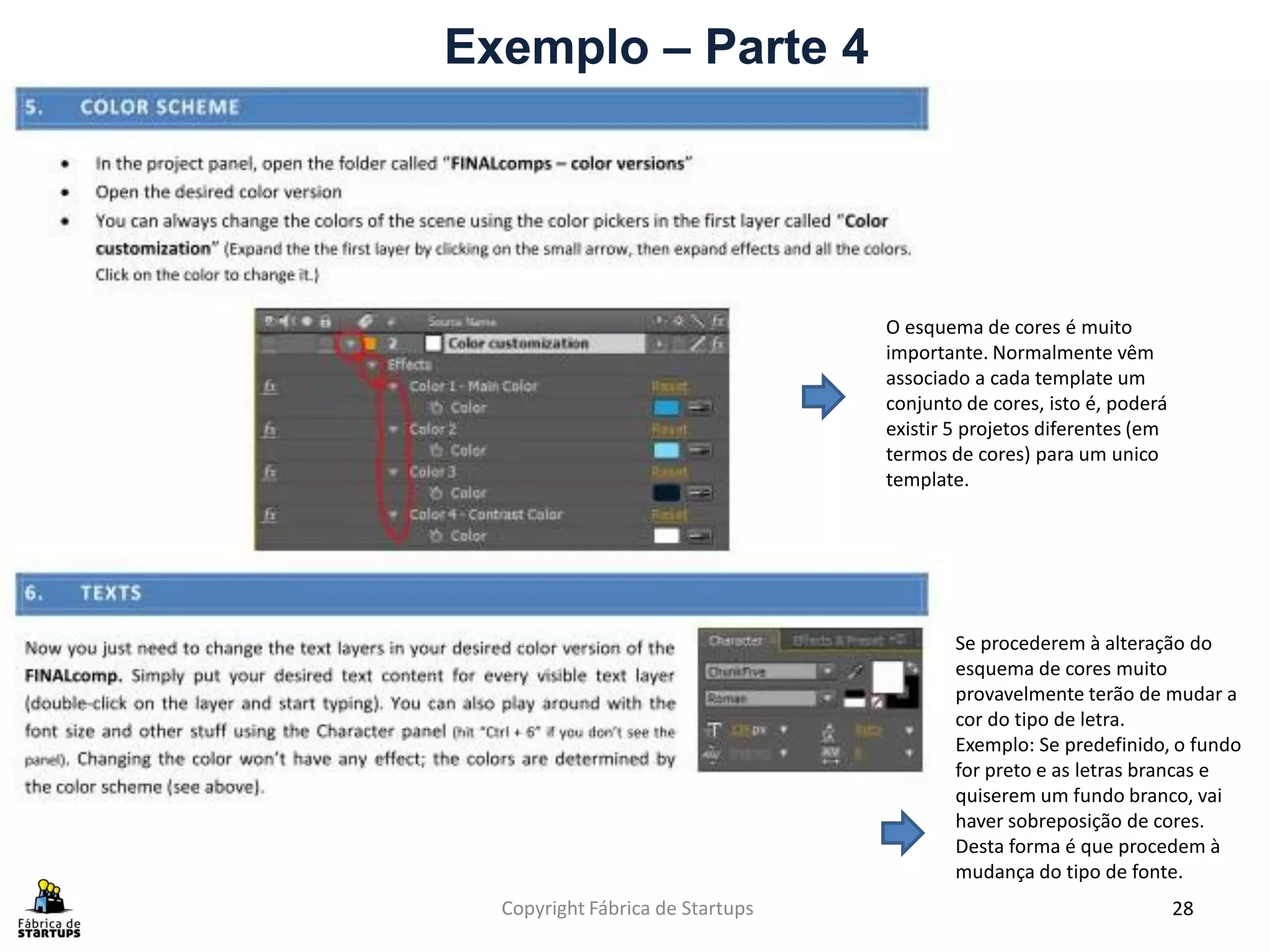 Exemplo – Parte 4




                                  O esquema de cores é muito
                                  importante. Normalmente vêm
                                  associado a cada template um
                                  conjunto de cores, isto é, poderá
                                  existir 5 projetos diferentes (em
                                  termos de cores) para um unico
                                  template.




                                          Se procederem à alteração do
                                          esquema de cores muito
                                          provavelmente terão de mudar a
                                          cor do tipo de letra.
                                          Exemplo: Se predefinido, o fundo
                                          for preto e as letras brancas e
                                          quiserem um fundo branco, vai
                                          haver sobreposição de cores.
                                          Desta forma é que procedem à
                                          mudança do tipo de fonte.
  Copyright Fábrica de Startups                                       28
 