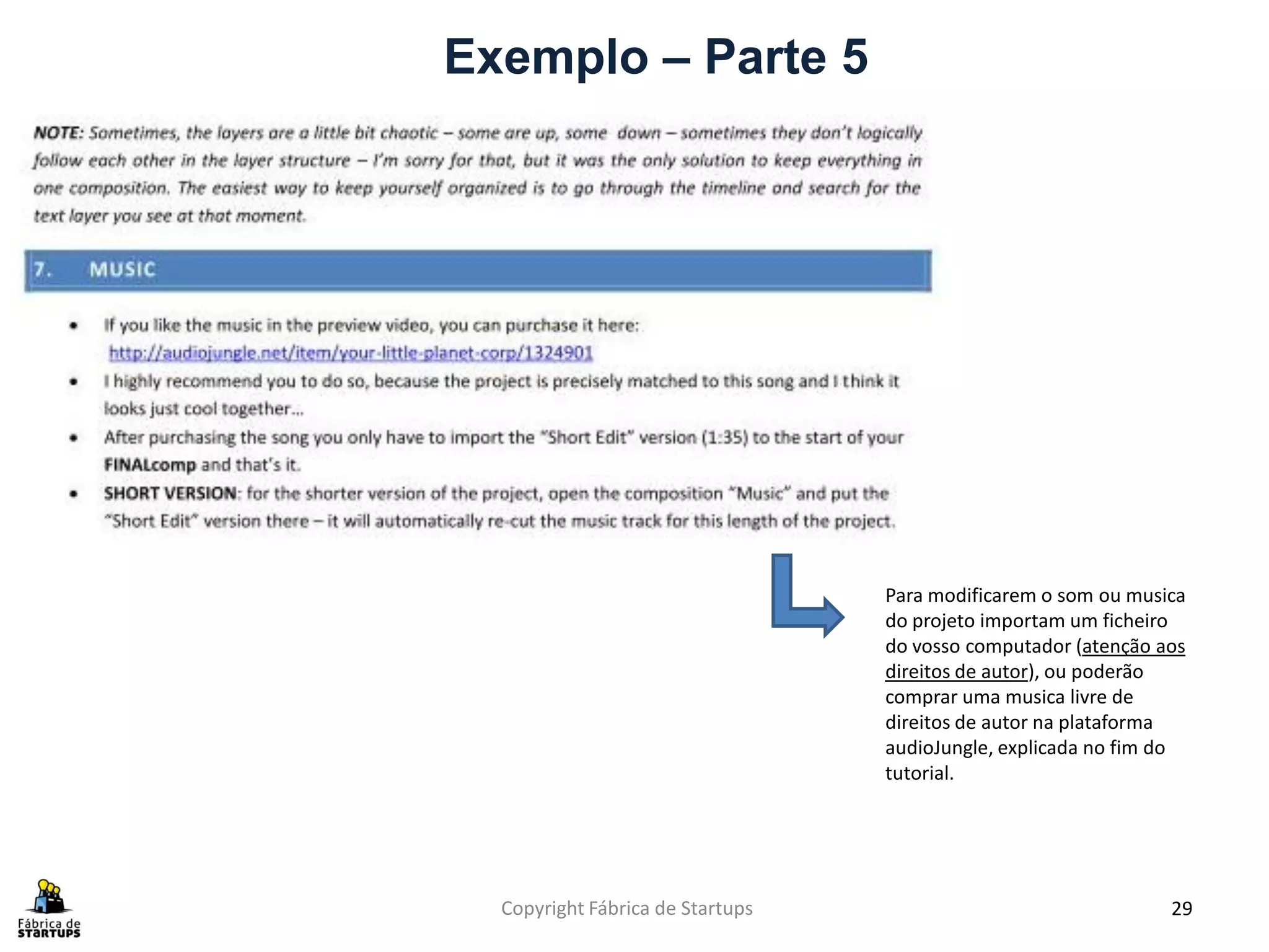 Exemplo – Parte 5




                                  Para modificarem o som ou musica
                                  do projeto importam um ficheiro
                                  do vosso computador (atenção aos
                                  direitos de autor), ou poderão
                                  comprar uma musica livre de
                                  direitos de autor na plataforma
                                  audioJungle, explicada no fim do
                                  tutorial.




  Copyright Fábrica de Startups                                 29
 