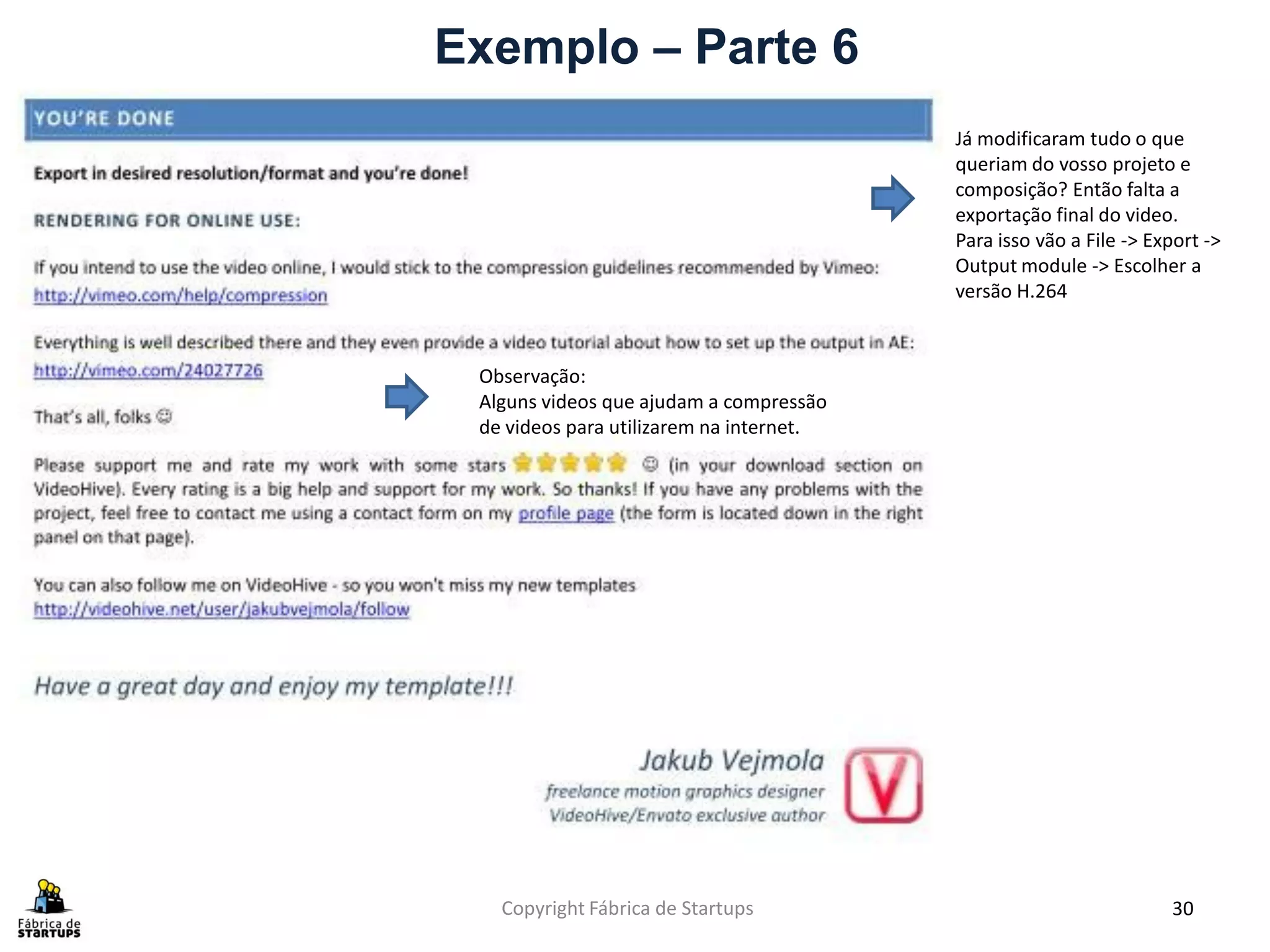 Exemplo – Parte 6
                                          Já modificaram tudo o que
                                          queriam do vosso projeto e
                                          composição? Então falta a
                                          exportação final do video.
                                          Para isso vão a File -> Export ->
                                          Output module -> Escolher a
                                          versão H.264



 Observação:
 Alguns videos que ajudam a compressão
 de videos para utilizarem na internet.




   Copyright Fábrica de Startups                                    30
 