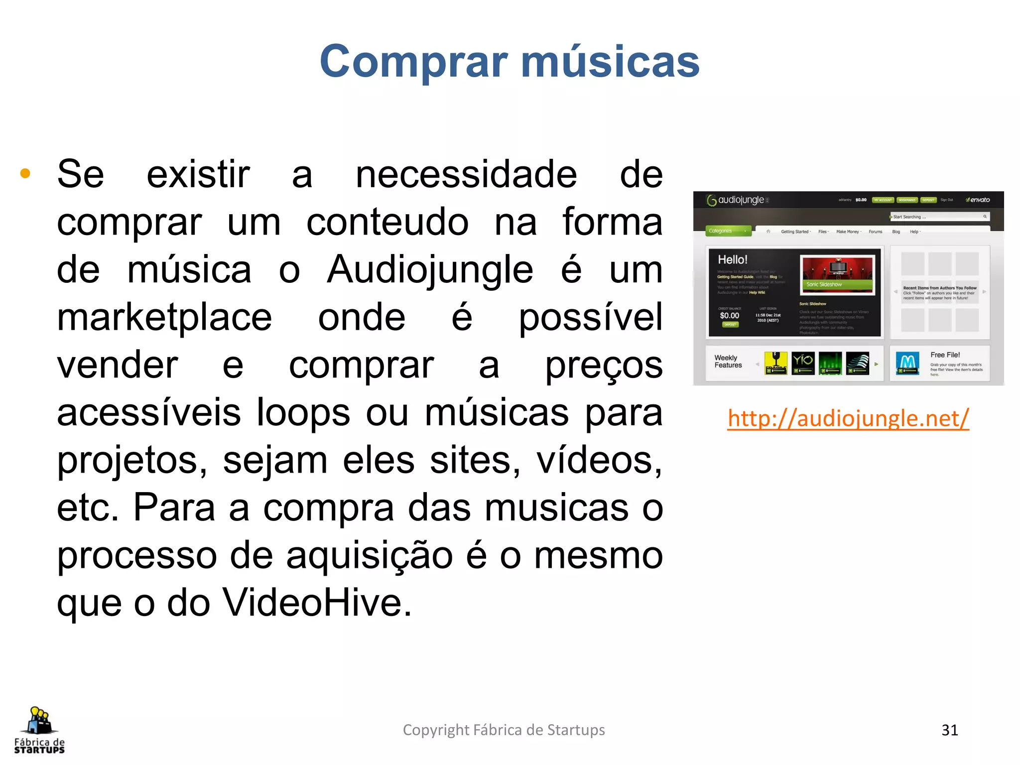 Comprar músicas

• Se existir a necessidade de
  comprar um conteudo na forma
  de música o Audiojungle é um
  marketplace onde é possível
  vender e comprar a preços
  acessíveis loops ou músicas para                    http://audiojungle.net/
  projetos, sejam eles sites, vídeos,
  etc. Para a compra das musicas o
  processo de aquisição é o mesmo
  que o do VideoHive.


                      Copyright Fábrica de Startups                       31
 
