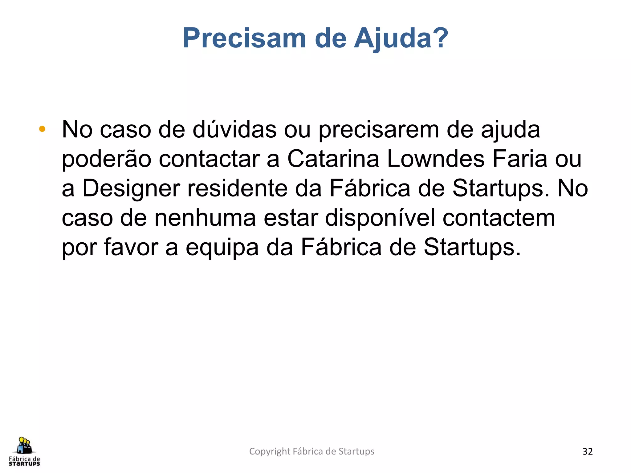 Precisam de Ajuda?


• No caso de dúvidas ou precisarem de ajuda
  poderão contactar a Catarina Lowndes Faria ou
  a Designer residente da Fábrica de Startups. No
  caso de nenhuma estar disponível contactem
  por favor a equipa da Fábrica de Startups.




                  Copyright Fábrica de Startups   32
 