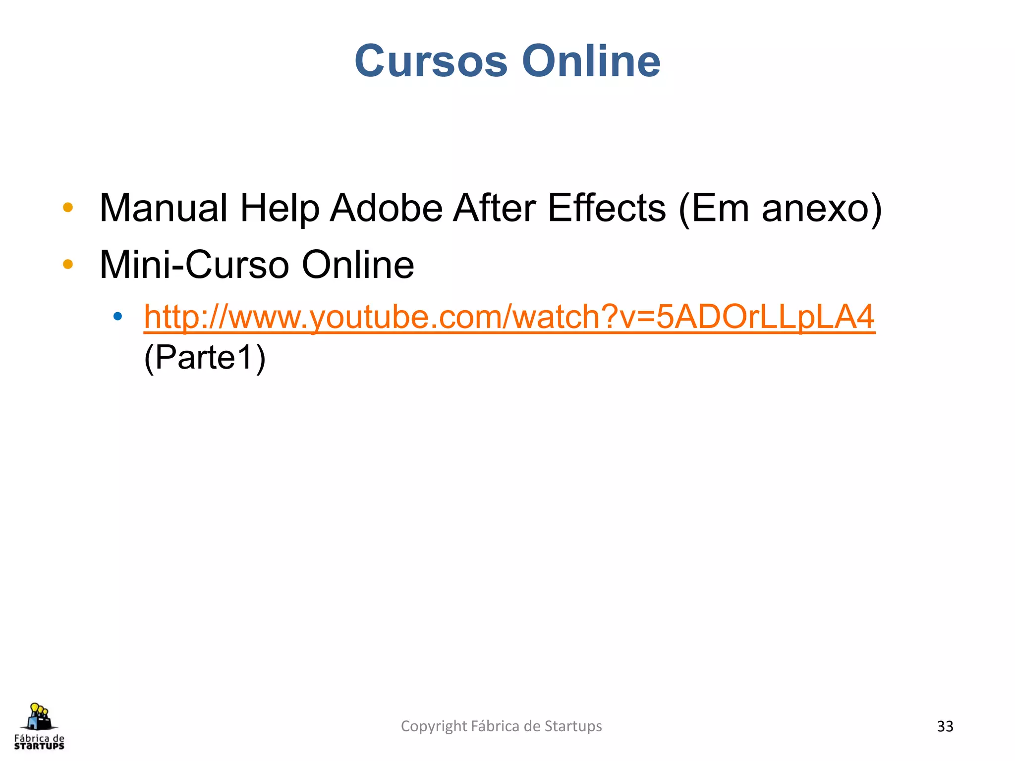 Cursos Online


• Manual Help Adobe After Effects (Em anexo)
• Mini-Curso Online
  • http://www.youtube.com/watch?v=5ADOrLLpLA4
    (Parte1)




                  Copyright Fábrica de Startups   33
 