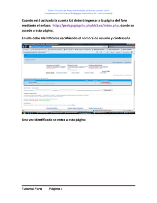 Uader - Facultad de Artes Humanidades y Ciencias Sociales- Gchú
                Complemento Curricular en Pedagogía- Informática- Lic. Leticia Leonardi


Cuando esté activada la cuenta Ud deberá ingresar a la página del foro
mediante el enlace: http://pedagogiagchu.phpbb3.es/index.php, donde se
accede a esta página.

En ella debe Identificarse escribiendo el nombre de usuario y contraseña




Una vez identificado se entra a esta página




Tutorial Foro       Página 1
 