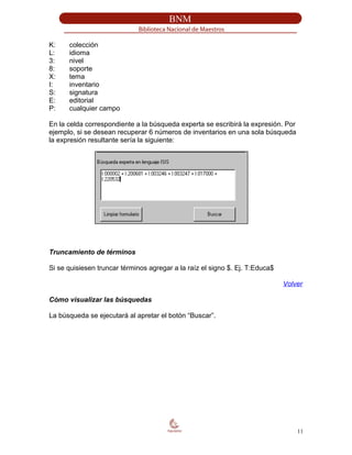 K: colección
L: idioma
3: nivel
8: soporte
X: tema
I: inventario
S: signatura
E: editorial
P: cualquier campo
En la celda correspondiente a la búsqueda experta se escribirá la expresión. Por
ejemplo, si se desean recuperar 6 números de inventarios en una sola búsqueda
la expresión resultante sería la siguiente:
Truncamiento de términos
Si se quisiesen truncar términos agregar a la raíz el signo $. Ej. T:Educa$
Volver
Cómo visualizar las búsquedas
La búsqueda se ejecutará al apretar el botón “Buscar”.
11
 