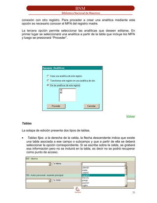 conexión con otro registro. Para proceder a crear una analítica mediante esta
opción es necesario conocer el MFN del registro madre.
La tercera opción permite seleccionar las analíticas que deseen editarse. En
primer lugar se seleccionará una analítica a partir de la tabla que incluye los MFN
y luego se presionará “Proceder”.
Volver
Tablas
La solapa de edición presenta dos tipos de tablas.
• Tablas fijas: a la derecha de la celda, la flecha descendente indica que existe
una tabla asociada a ese campo o subcampo y que a partir de ella se deberá
seleccionar la opción correspondiente. Si se escribe sobre la celda, se grabará
esa información pero no se incluirá en la tabla, es decir no se podrá recuperar
como punto de acceso.
21
 