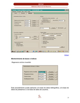 Volver
Mantenimiento de bases e índices
Regenerar archivo invertido
Este procedimiento puede aplicarse a la base de datos bibliográfica, a la base de
datos de préstamos o a la base de datos de usuarios.
25
 