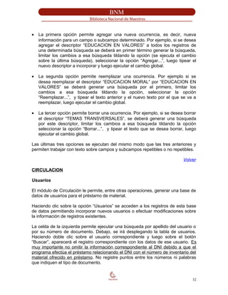 • La primera opción permite agregar una nueva ocurrencia, es decir, nueva
información para un campo o subcampo determinado. Por ejemplo, si se desea
agregar el descriptor “EDUCACION EN VALORES” a todos los registros de
una determinada búsqueda se deberá en primer término generar la búsqueda,
limitar los cambios a esa búsqueda tildando la opción (se ejecuta el cambio
sobre la última búsqueda), seleccionar la opción “Agregar...”, luego tipear el
nuevo descriptor a incorporar y luego ejecutar el cambio global.
• La segunda opción permite reemplazar una ocurrencia. Por ejemplo si se
desea reemplazar el descriptor “EDUCACION MORAL” por “EDUCACION EN
VALORES” se deberá generar una búsqueda por el primero, limitar los
cambios a esa búsqueda tildando la opción, seleccionar la opción
“Reemplazar...”, y tipear el texto anterior y el nuevo texto por el que se va a
reemplazar, luego ejecutar el cambio global.
• La tercer opción permite borrar una ocurrencia. Por ejemplo, si se desea borrar
el descriptor “TEMAS TRANSVERSALES”, se deberá generar una búsqueda
por este descriptor, limitar los cambios a esa búsqueda tildando la opción
seleccionar la opción “Borrar...”, y tipear el texto que se desea borrar, luego
ejecutar el cambio global.
Las últimas tres opciones se ejecutan del mismo modo que las tres anteriores y
permiten trabajar con texto sobre campos y subcampos repetibles o no repetibles.
Volver
CIRCULACION
Usuarios
El módulo de Circulación le permite, entre otras operaciones, generar una base de
datos de usuarios para el préstamo de material.
Haciendo clic sobre la opción “Usuarios” se acceden a los registros de esta base
de datos permitiendo incorporar nuevos usuarios o efectuar modificaciones sobre
la información de registros existentes.
La celda de la izquierda permite ejecutar una búsqueda por apellido del usuario o
por su número de documento. Debajo, se irá desplegando la tabla de usuarios.
Haciendo doble clic sobre el usuario correspondiente y luego sobre el botón
“Buscar”, aparecerá el registro correspondiente con los datos de ese usuario. Es
muy importante no omitir la información correspondiente al DNI debido a que el
programa efectúa el préstamo relacionando el DNI con el número de inventario del
material ofrecido en préstamo. No registre puntos entre los números ni palabras
que indiquen el tipo de documento.
32
 