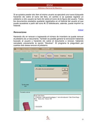 Si se quisiera prestar otro ítem al mismo usuario se ejecutará una nueva búsqueda
haciendo clic sobre el icono del libro, en cambio si se quisiese registrar un
préstamo a otro usuario se hará clic sobre el icono de la figura del usuario. Todos
los documentos prestados quedarán registrados en el historial del usuario al que
puede accederse a partir del icono H. El bibliotecario, además, puede imprimir su
historial.
Volver
Renovaciones
Haciendo clic en renovar e ingresando el número de inventario se puede renovar
el préstamo de un documento. También es posible generar la renovación habiendo
buscado al usuario y haciendo clic sobre el documento a renovar, habiendo
cancelado previamente la opción “Devolver”. El programa le preguntará por
cuántos días desea renovar el préstamo.
35
 