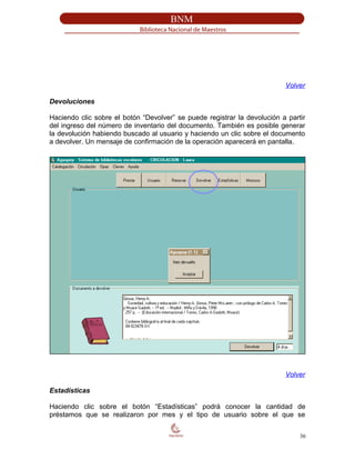 Volver
Devoluciones
Haciendo clic sobre el botón “Devolver” se puede registrar la devolución a partir
del ingreso del número de inventario del documento. También es posible generar
la devolución habiendo buscado al usuario y haciendo un clic sobre el documento
a devolver. Un mensaje de confirmación de la operación aparecerá en pantalla.
Volver
Estadísticas
Haciendo clic sobre el botón “Estadísticas” podrá conocer la cantidad de
préstamos que se realizaron por mes y el tipo de usuario sobre el que se
36
 