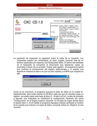 La expresión de búsqueda se registrará sobre la celda de la izquierda. Las
búsquedas pueden ser combinadas, es decir, pueden contener más de un
término separados por espacios (ver Búsquedas AND). Si dentro del resultado
de la búsqueda se encuentra el documento que deseamos copiar se
procederá a hacer clic en el botón “Copiar este registro”. El programa le pedirá
que confirme la incorporación del registro seleccionado y, si acepta, una
leyenda le indicará la base a la que ha sido copiado y el MFN que ocupará en
ella.
Como ya se mencionó, el programa buscará la base de datos en la unidad D:.
Optativamente, para evitar insertar el CD-Rom cada vez que se necesite copiar un
registro, se puede copiar esta base al disco C:. Al abrir el CxC y antes de proceder
a ejecutar una búsqueda se modificará la configuración haciendo clic sobre
“Configuración” en el ángulo superior izquierdo. En la base de origen donde decía
D deberá decir C. Si al instalar el programa Aguapey hubiese cambiado el nombre
de la carpeta que incluirá a su base de datos, recuerde indicar en “Destino” la ruta
correcta.
39
 