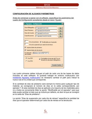 CONFIGURACIÓN DE ALGUNOS PARÁMETROS
Antes de comenzar a operar con el software, especifique los parámetros del
cuadro de Configuración accediendo desde el menú “Ayuda”.
Las cuatro primeras celdas incluyen el path de cada una de las bases de datos
incluidas en este software. Si quisiese trabajar en entorno multiusuario (ver
Instalando Aguapey multiusuario) es necesario cambiar el path para indicar la
nueva ruta en la unidad que corresponda.
Si la cantidad de días de préstamo será siempre la misma para cualquier tipo de
material, se consignará el número de días en la celda correspondiente, por
ejemplo 7. Si esta cantidad de días se aplicará a la mayoría de los materiales pero
no a todos es conveniente tildar la opción “Modificable por el operador” para que
éste pueda cambiar el dato que se incluirá por defecto, es decir el que se consignó
en la celda de “Días de préstamo”.
La opción “Días de suspensión por cada día de retraso” especifica la cantidad de
días que el operador determinará por cada día de retraso en la devolución.
5
 