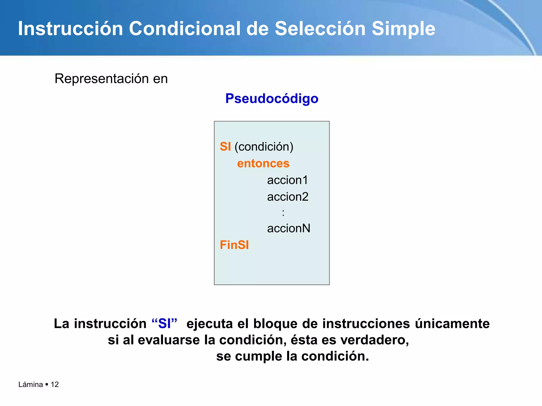 Lámina  12
Instrucción Condicional de Selección Simple
Representación en
Pseudocódigo
SI (condición)
entonces
accion1
accion2
:
accionN
FinSI
La instrucción “SI” ejecuta el bloque de instrucciones únicamente
si al evaluarse la condición, ésta es verdadero,
se cumple la condición.
 