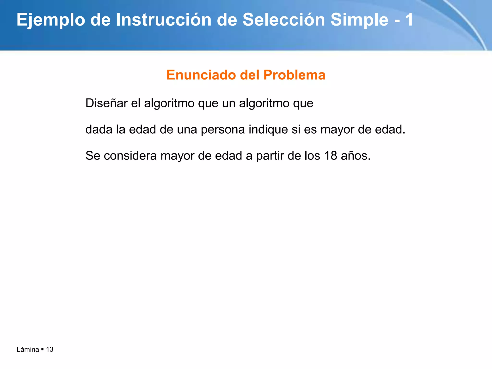 Lámina  13
Ejemplo de Instrucción de Selección Simple - 1
Diseñar el algoritmo que un algoritmo que
dada la edad de una persona indique si es mayor de edad.
Se considera mayor de edad a partir de los 18 años.
Enunciado del Problema
 