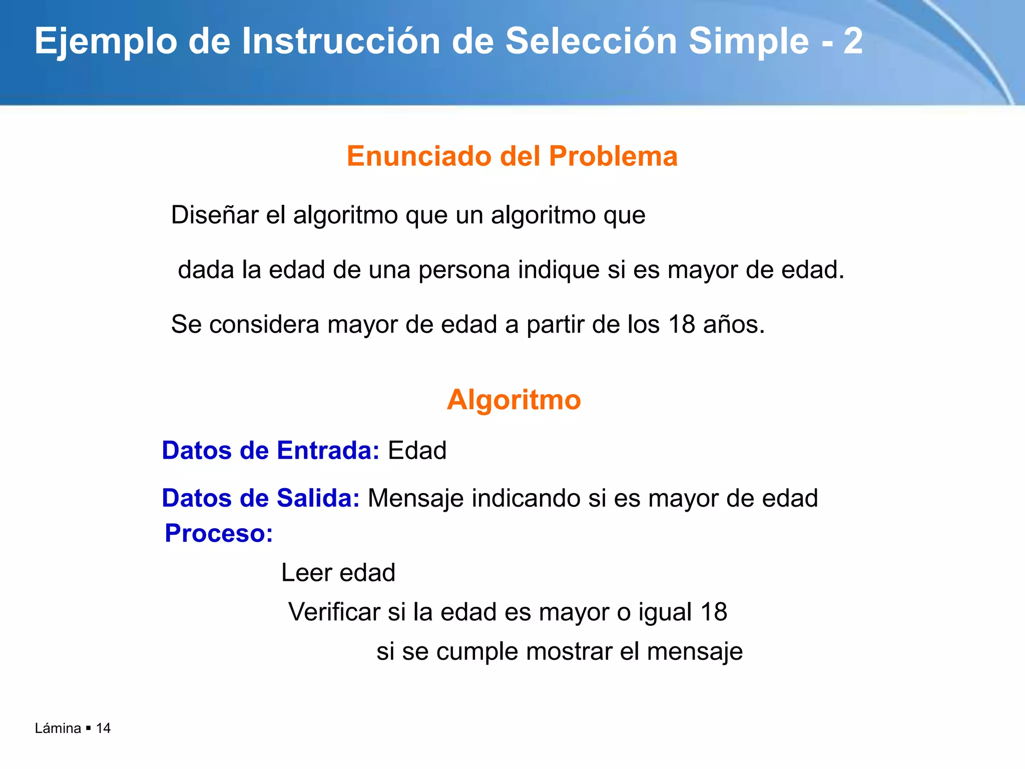Lámina  14
Ejemplo de Instrucción de Selección Simple - 2
Diseñar el algoritmo que un algoritmo que
dada la edad de una persona indique si es mayor de edad.
Se considera mayor de edad a partir de los 18 años.
Datos de Entrada: Edad
Datos de Salida: Mensaje indicando si es mayor de edad
Proceso:
Leer edad
Verificar si la edad es mayor o igual 18
si se cumple mostrar el mensaje
Algoritmo
Enunciado del Problema
 