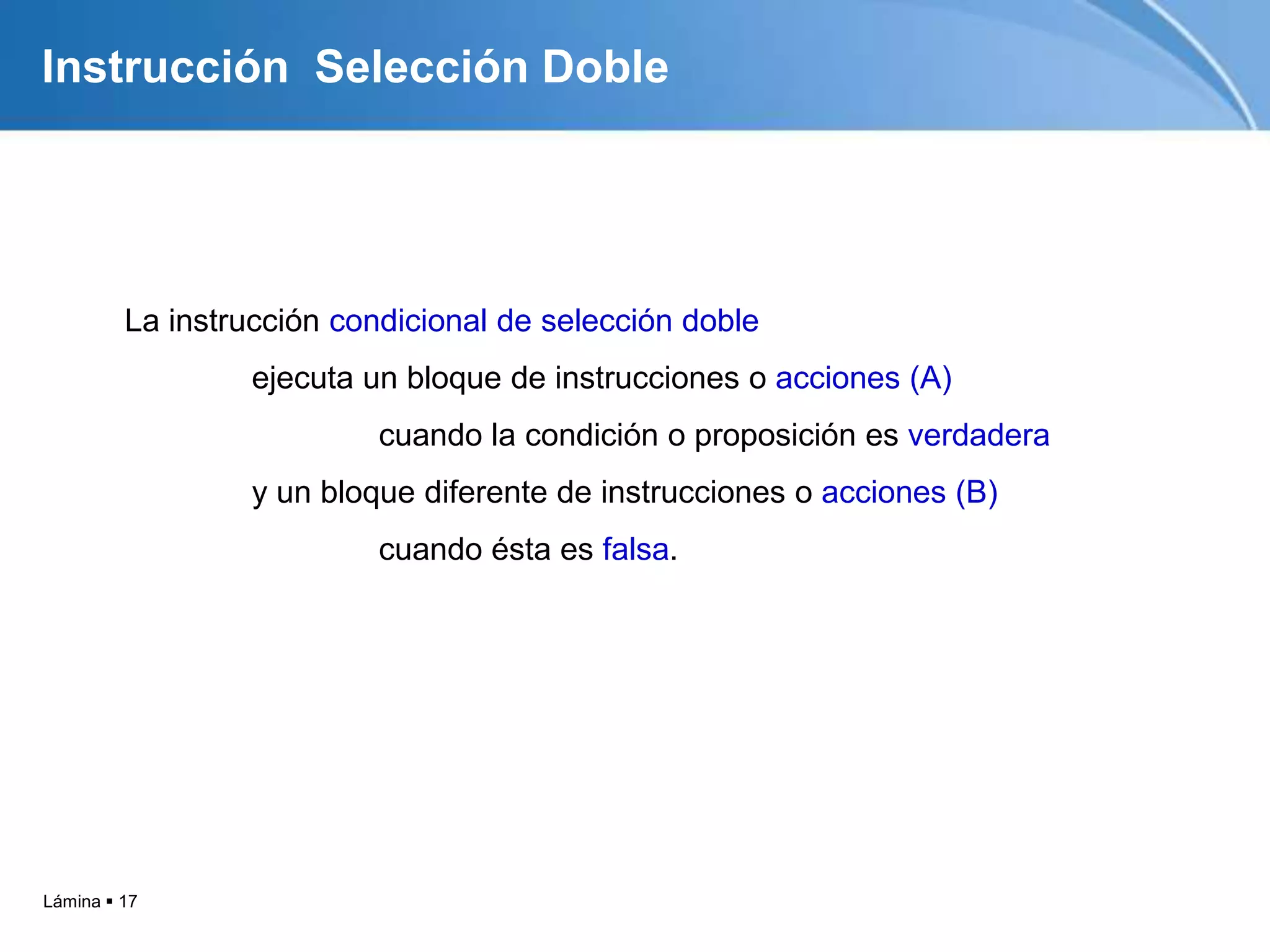 Lámina  17
Instrucción Selección Doble
La instrucción condicional de selección doble
ejecuta un bloque de instrucciones o acciones (A)
cuando la condición o proposición es verdadera
y un bloque diferente de instrucciones o acciones (B)
cuando ésta es falsa.
 