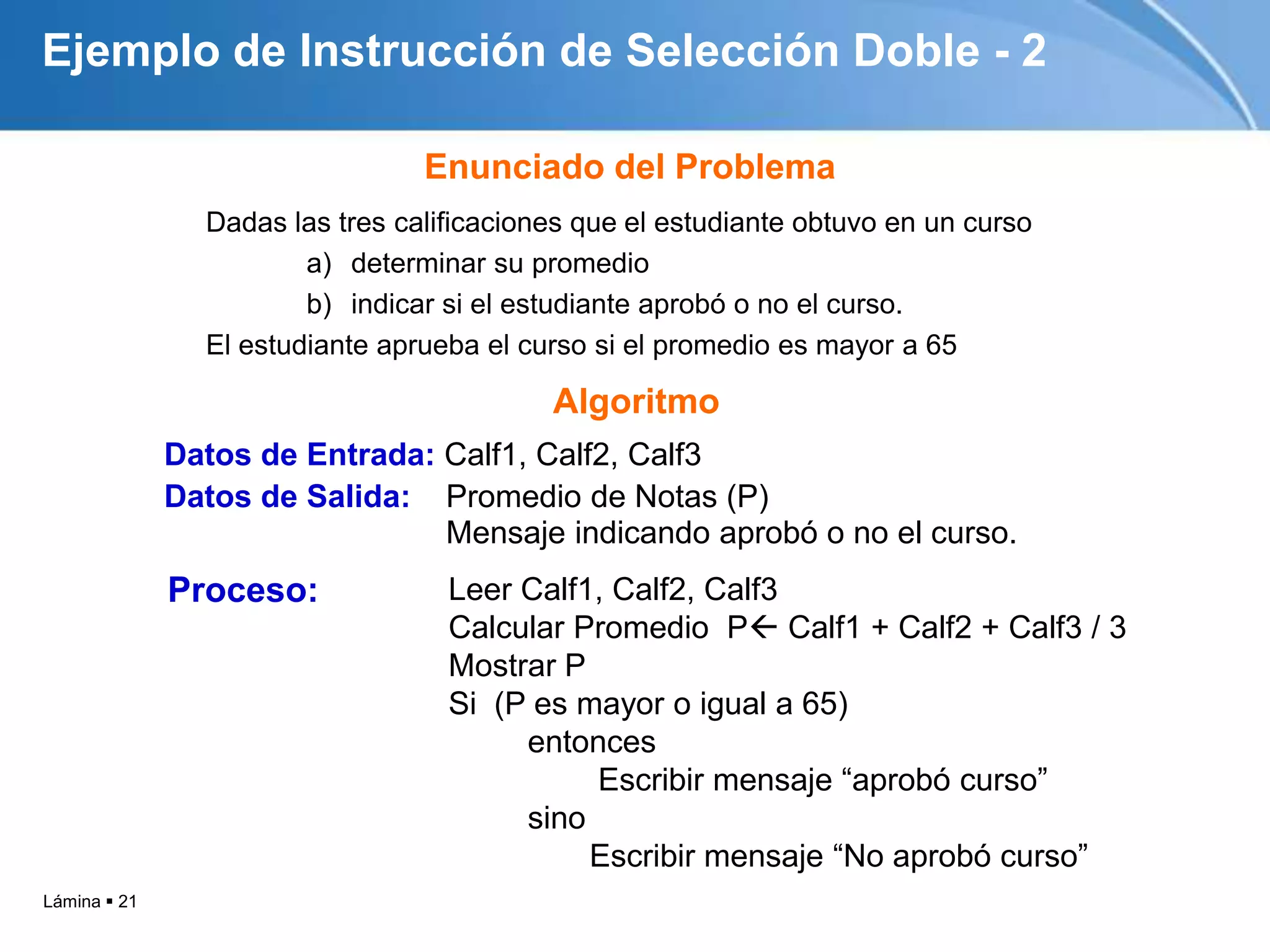 Lámina  21
Ejemplo de Instrucción de Selección Doble - 2
Dadas las tres calificaciones que el estudiante obtuvo en un curso
a) determinar su promedio
b) indicar si el estudiante aprobó o no el curso.
El estudiante aprueba el curso si el promedio es mayor a 65
Enunciado del Problema
Algoritmo
Datos de Entrada: Calf1, Calf2, Calf3
Datos de Salida: Promedio de Notas (P)
Mensaje indicando aprobó o no el curso.
Leer Calf1, Calf2, Calf3
Calcular Promedio P Calf1 + Calf2 + Calf3 / 3
Mostrar P
Si (P es mayor o igual a 65)
entonces
Escribir mensaje “aprobó curso”
sino
Escribir mensaje “No aprobó curso”
Proceso:
 