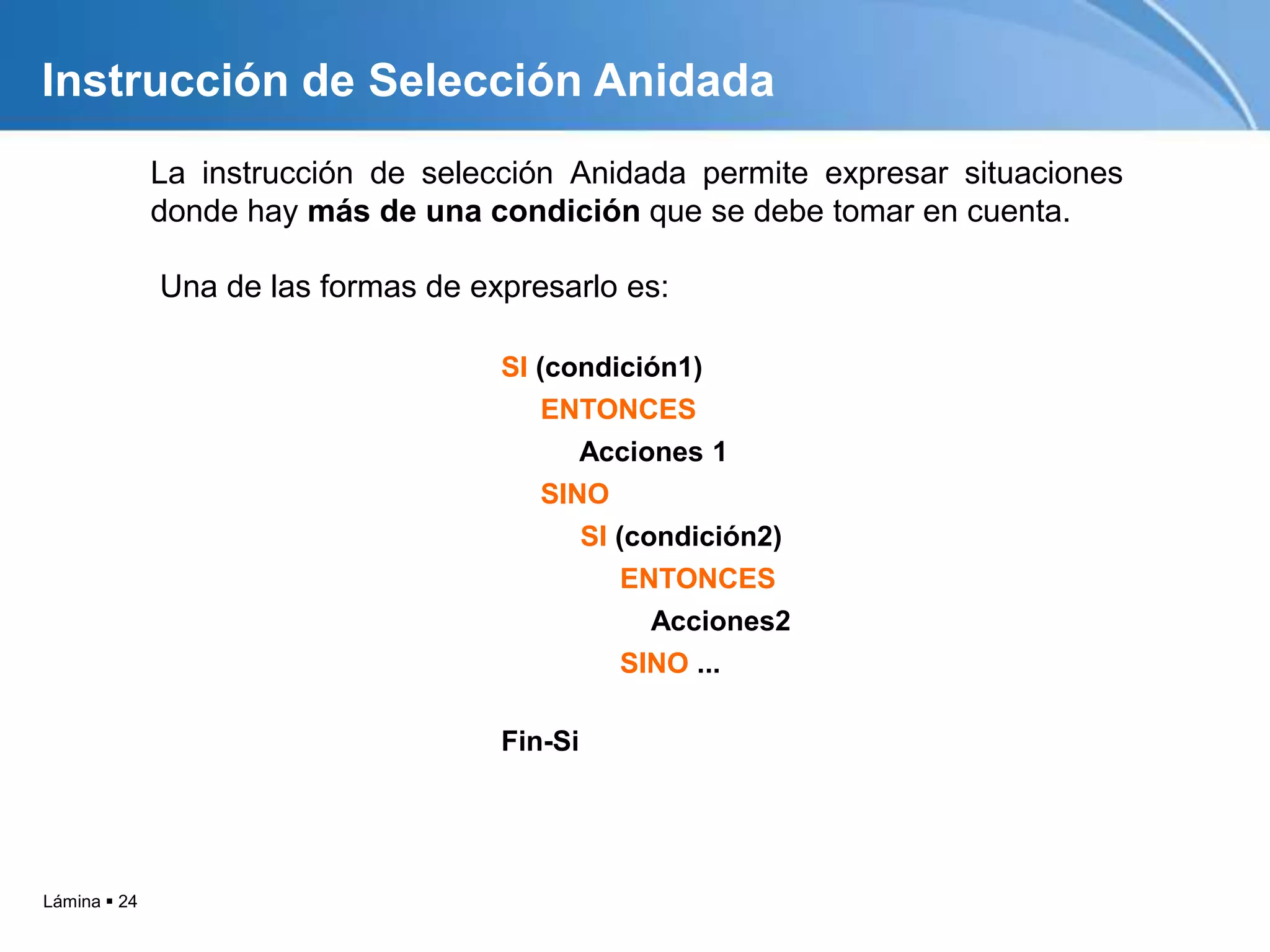 Lámina  24
La instrucción de selección Anidada permite expresar situaciones
donde hay más de una condición que se debe tomar en cuenta.
SI (condición1)
ENTONCES
Acciones 1
SINO
SI (condición2)
ENTONCES
Acciones2
SINO ...
Fin-Si
Instrucción de Selección Anidada
Una de las formas de expresarlo es:
 