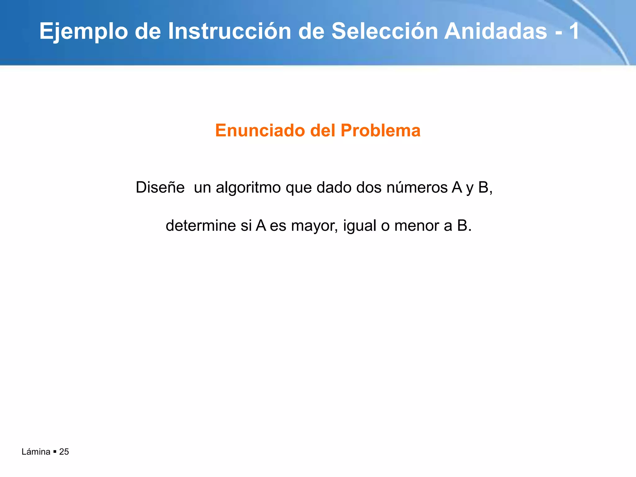 Lámina  25
Ejemplo de Instrucción de Selección Anidadas - 1
Diseñe un algoritmo que dado dos números A y B,
determine si A es mayor, igual o menor a B.
Enunciado del Problema
 