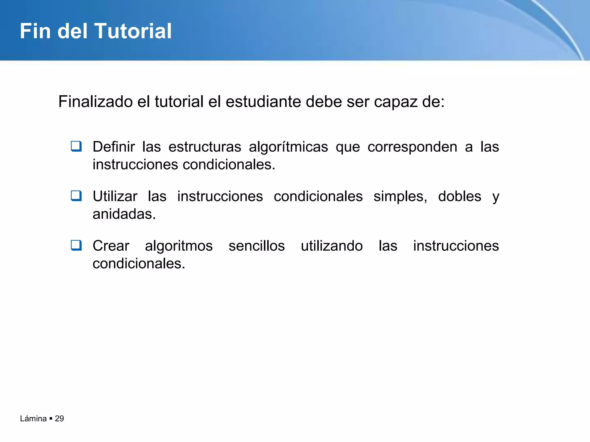 Lámina  29
Fin del Tutorial
Finalizado el tutorial el estudiante debe ser capaz de:
 Definir las estructuras algorítmicas que corresponden a las
instrucciones condicionales.
 Utilizar las instrucciones condicionales simples, dobles y
anidadas.
 Crear algoritmos sencillos utilizando las instrucciones
condicionales.
 